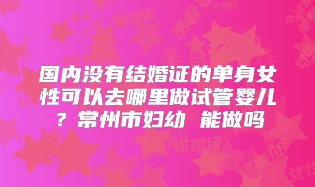 国内没有结婚证的单身女性可以去哪里做试管婴儿？常州市妇幼 能做吗