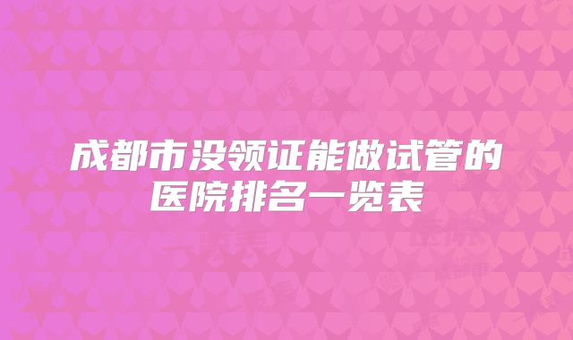 成都市没领证能做试管的医院排名一览表