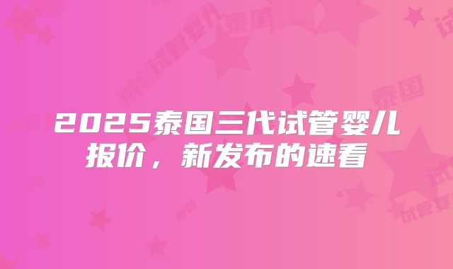 2025泰国三代试管婴儿报价,新发布的速看