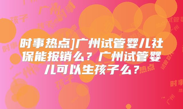 时事热点]广州试管婴儿社保能报销么？广州试管婴儿可以生孩子么？