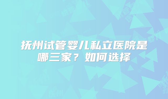 抚州试管婴儿私立医院是哪三家?如何选择