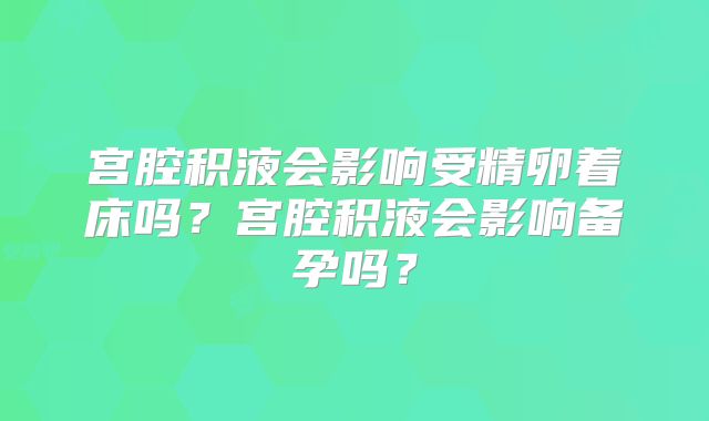 宫腔积液会影响受精卵着床吗?宫腔积液会影响备孕吗?