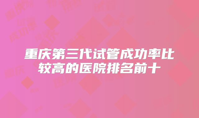 重庆第三代试管成功率比较高的医院排名前十