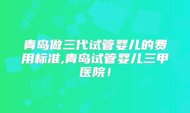 青岛做三代试管婴儿的费用标准,青岛试管婴儿三甲医院!