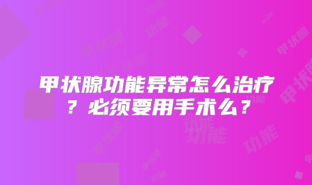 甲状腺功能异常怎么治疗？必须要用手术么？