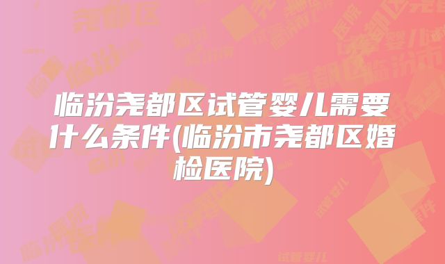 临汾尧都区试管婴儿需要什么条件(临汾市尧都区婚检医院)