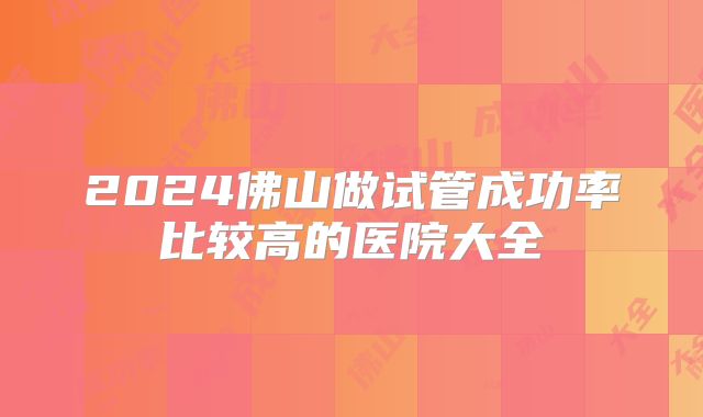 2024佛山做试管成功率比较高的医院大全