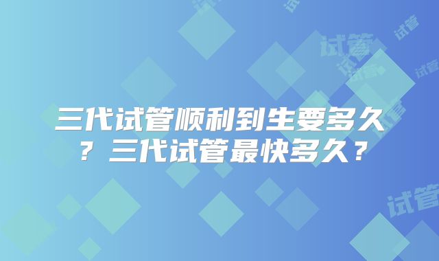 三代试管顺利到生要多久?三代试管最快多久?