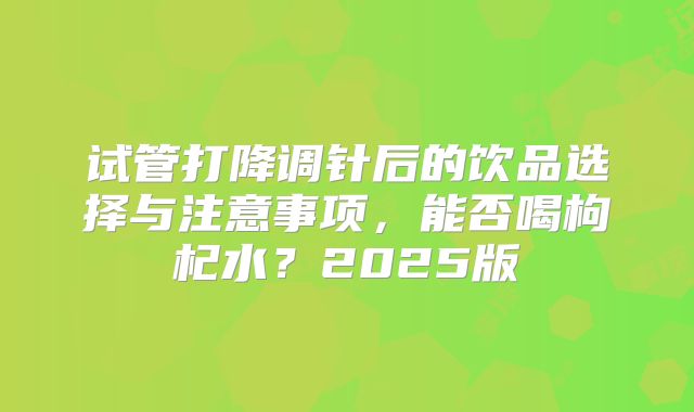 试管打降调针后的饮品选择与注意事项,能否喝枸杞水?2025版