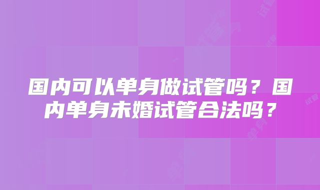 国内可以单身做试管吗?国内单身未婚试管合法吗?