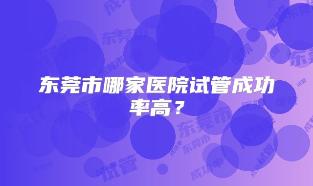 东莞市哪家医院试管成功率高？