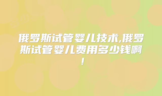 俄罗斯试管婴儿技术,俄罗斯试管婴儿费用多少钱啊！