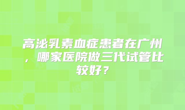 高泌乳素血症患者在广州,哪家医院做三代试管比较好?