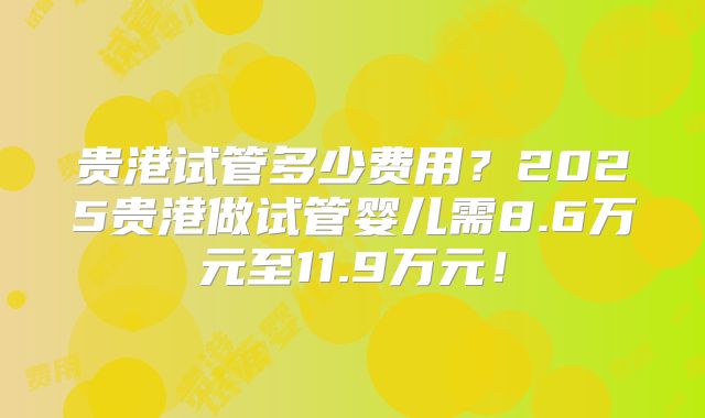 贵港试管多少费用？2025贵港做试管婴儿需8.6万元至11.9万元！