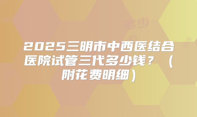 2025三明市中西医结合医院试管三代多少钱？（附花费明细）
