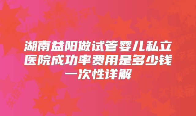 湖南益阳做试管婴儿私立医院成功率费用是多少钱一次性详解