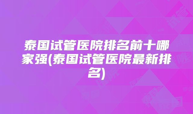 泰国试管医院排名前十哪家强(泰国试管医院最新排名)