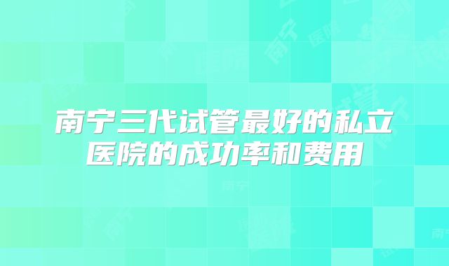 南宁三代试管最好的私立医院的成功率和费用
