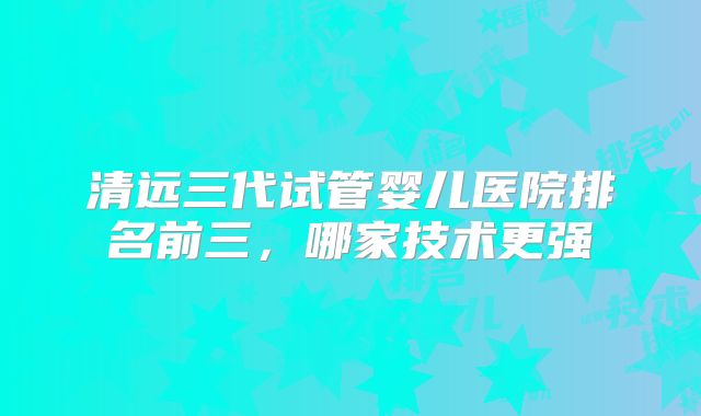 清远三代试管婴儿医院排名前三,哪家技术更强