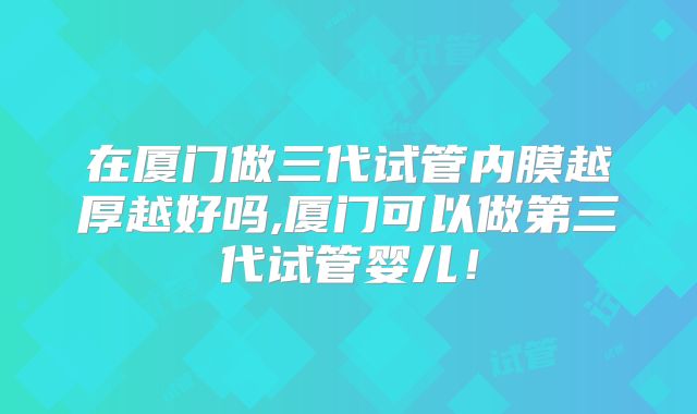 在厦门做三代试管内膜越厚越好吗,厦门可以做第三代试管婴儿！