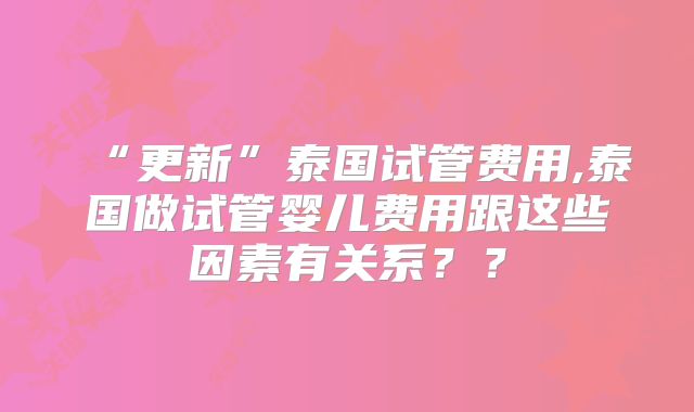 “更新”泰国试管费用,泰国做试管婴儿费用跟这些因素有关系？？