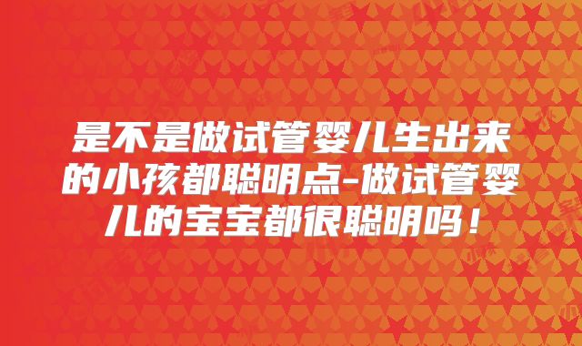 是不是做试管婴儿生出来的小孩都聪明点-做试管婴儿的宝宝都很聪明吗！