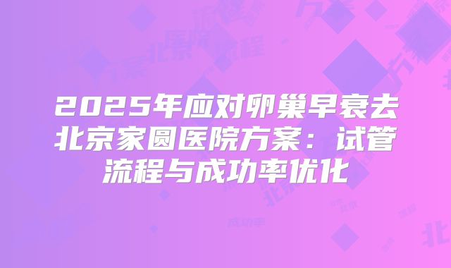 2025年应对卵巢早衰去北京家圆医院方案：试管流程与成功率优化