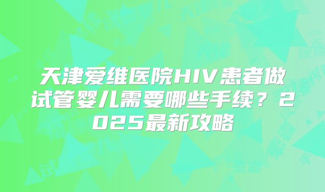 天津爱维医院HIV患者做试管婴儿需要哪些手续？2025最新攻略
