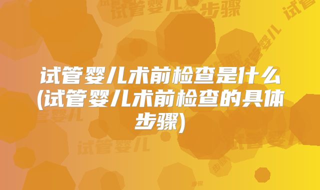 试管婴儿术前检查是什么(试管婴儿术前检查的具体步骤)