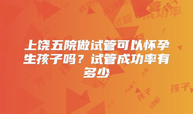 上饶五院做试管可以怀孕生孩子吗？试管成功率有多少