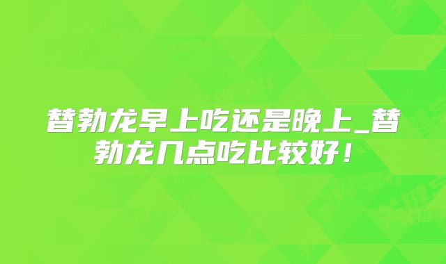 替勃龙早上吃还是晚上_替勃龙几点吃比较好!