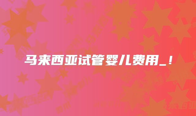 马来西亚试管婴儿费用_!