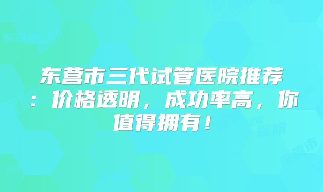 东营市三代试管医院推荐：价格透明，成功率高，你值得拥有！