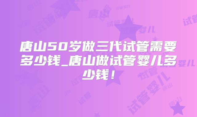 唐山50岁做三代试管需要多少钱_唐山做试管婴儿多少钱！
