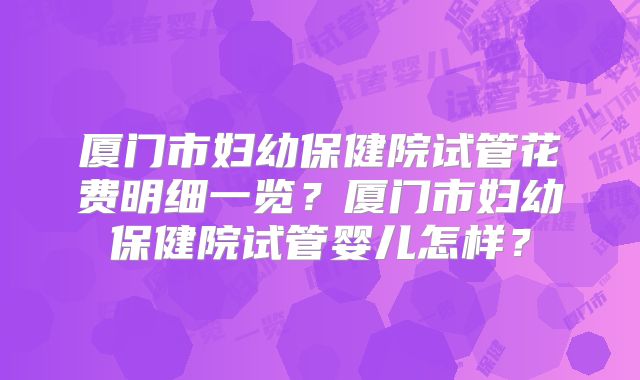 厦门市妇幼保健院试管花费明细一览?厦门市妇幼保健院试管婴儿怎样?