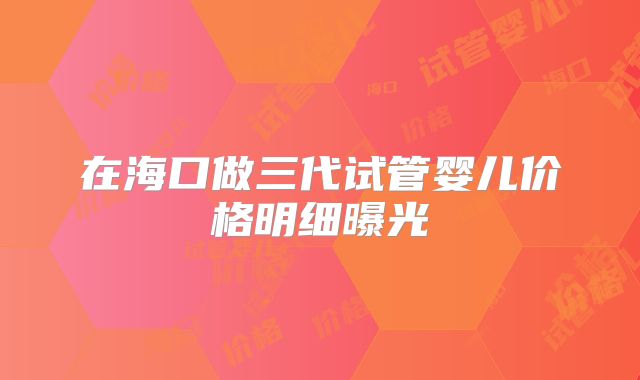 在海口做三代试管婴儿价格明细曝光