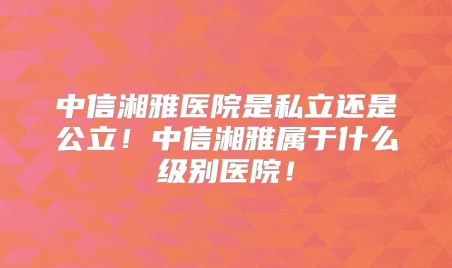 中信湘雅医院是私立还是公立！中信湘雅属于什么级别医院！