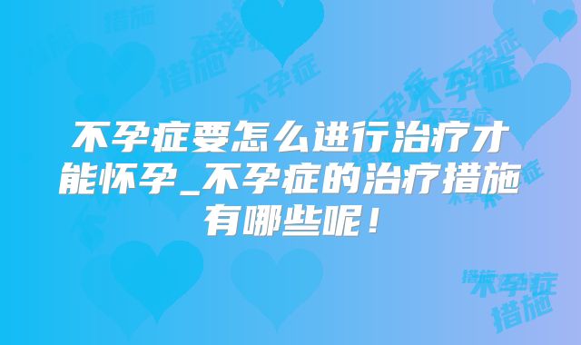 不孕症要怎么进行治疗才能怀孕_不孕症的治疗措施有哪些呢!
