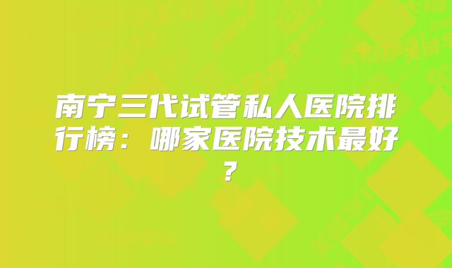 南宁三代试管私人医院排行榜：哪家医院技术最好？