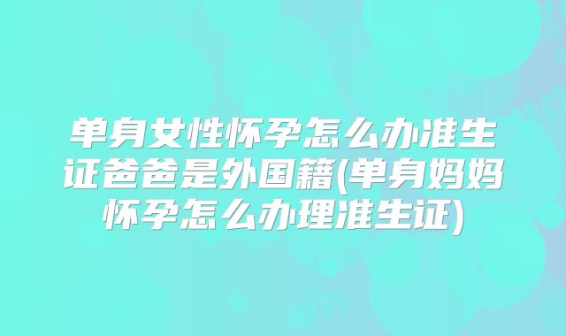 单身女性怀孕怎么办准生证爸爸是外国籍(单身妈妈怀孕怎么办理准生证)