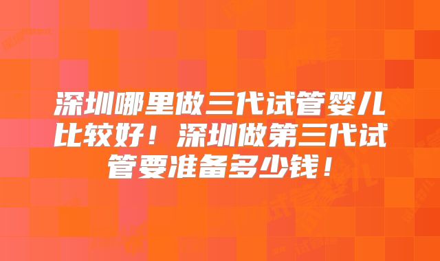 深圳哪里做三代试管婴儿比较好！深圳做第三代试管要准备多少钱！