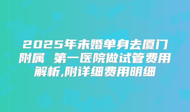 2025年未婚单身去厦门附属 第一医院做试管费用解析,附详细费用明细