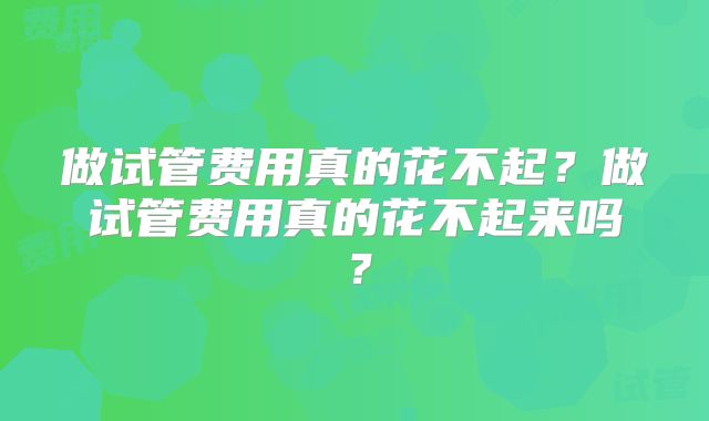 做试管费用真的花不起?做试管费用真的花不起来吗?