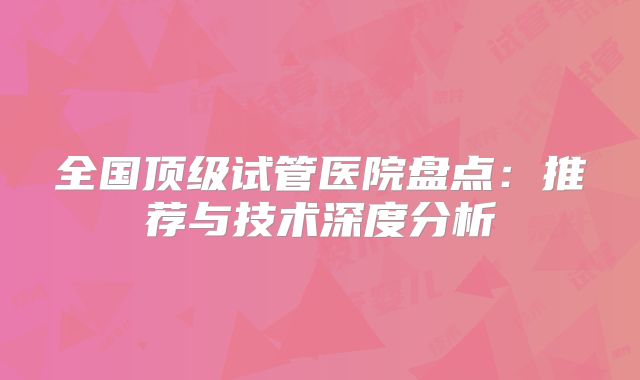 全国顶级试管医院盘点:推荐与技术深度分析