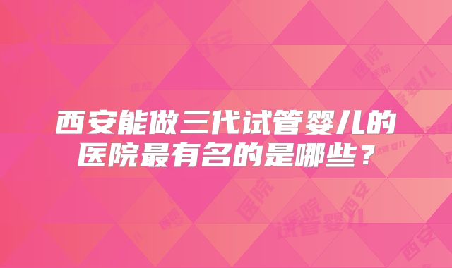 西安能做三代试管婴儿的医院最有名的是哪些?