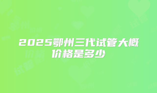 2025鄂州三代试管大概价格是多少