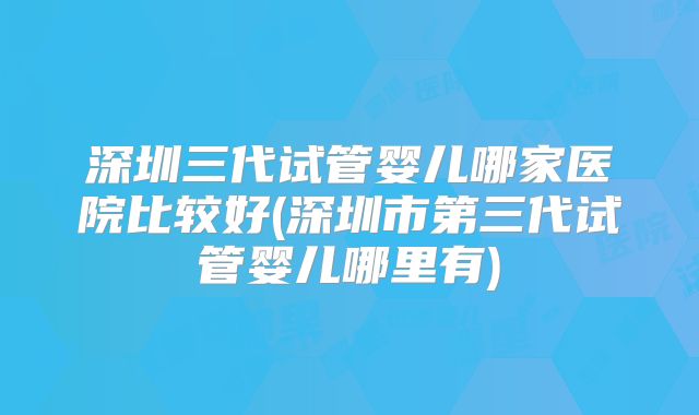 深圳三代试管婴儿哪家医院比较好(深圳市第三代试管婴儿哪里有)