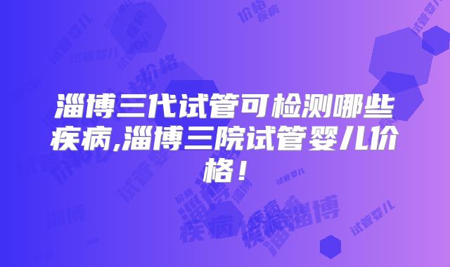 淄博三代试管可检测哪些疾病,淄博三院试管婴儿价格!