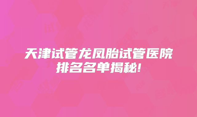 天津试管龙凤胎试管医院排名名单揭秘!