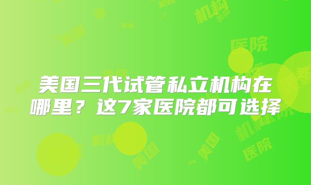 美国三代试管私立机构在哪里?这7家医院都可选择